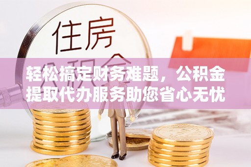 盱眙轻松搞定财务难题，公积金提取代办服务助您省心无忧