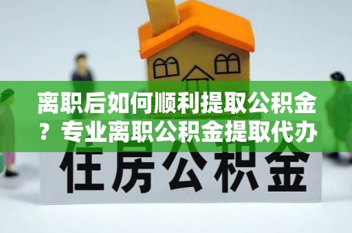 盱眙离职后如何顺利提取公积金？专业离职公积金提取代办服务指南